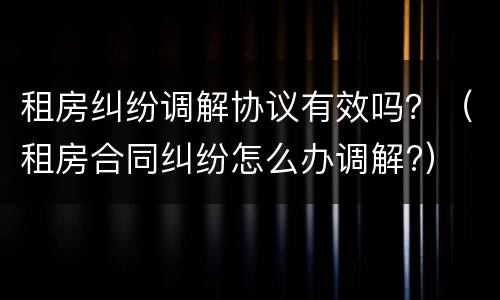 租房纠纷调解协议有效吗？（租房合同纠纷怎么办调解?）