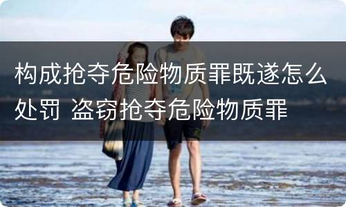 构成抢夺危险物质罪既遂怎么处罚 盗窃抢夺危险物质罪