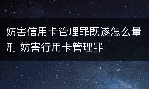妨害信用卡管理罪既遂怎么量刑 妨害行用卡管理罪