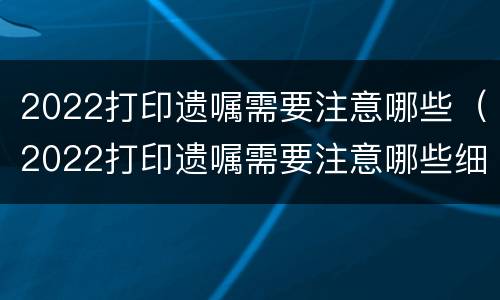 2022打印遗嘱需要注意哪些（2022打印遗嘱需要注意哪些细节）