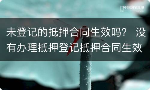 未登记的抵押合同生效吗？ 没有办理抵押登记抵押合同生效吗