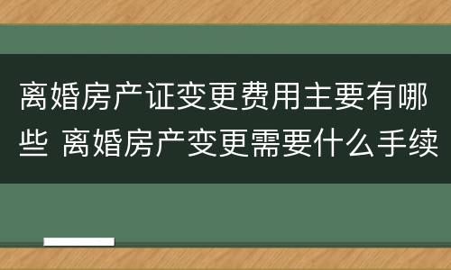 离婚房产证变更费用主要有哪些 离婚房产变更需要什么手续费用