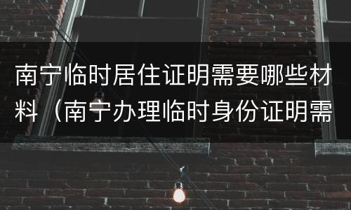 南宁临时居住证明需要哪些材料（南宁办理临时身份证明需要什么材料）