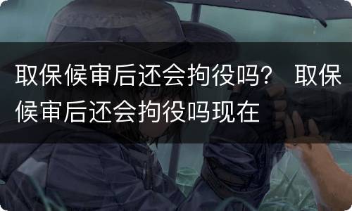 取保候审后还会拘役吗？ 取保候审后还会拘役吗现在