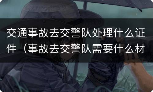 交通事故去交警队处理什么证件（事故去交警队需要什么材料）