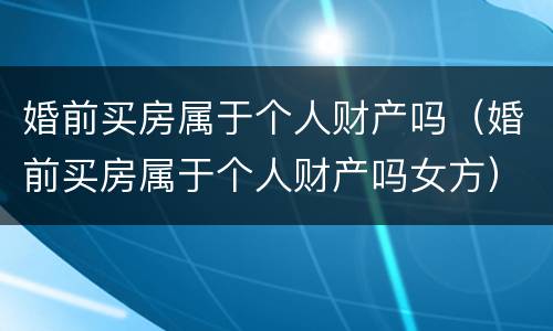 婚前买房属于个人财产吗（婚前买房属于个人财产吗女方）