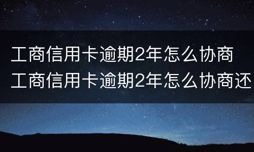 工商信用卡逾期2年怎么协商 工商信用卡逾期2年怎么协商还款