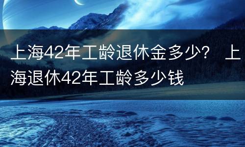 上海42年工龄退休金多少？ 上海退休42年工龄多少钱