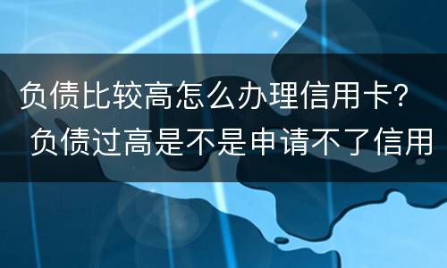负债比较高怎么办理信用卡？ 负债过高是不是申请不了信用卡