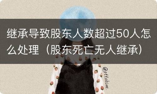 继承导致股东人数超过50人怎么处理（股东死亡无人继承）