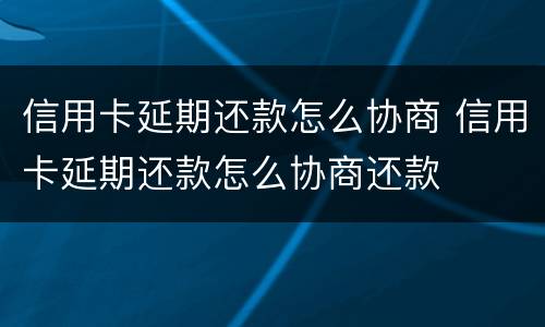 信用卡延期还款怎么协商 信用卡延期还款怎么协商还款