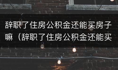 辞职了住房公积金还能买房子嘛（辞职了住房公积金还能买房子嘛怎么办）