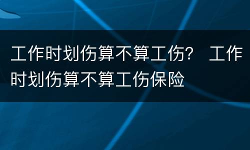 工作时划伤算不算工伤？ 工作时划伤算不算工伤保险