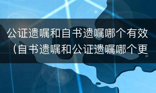 公证遗嘱和自书遗嘱哪个有效（自书遗嘱和公证遗嘱哪个更有效）