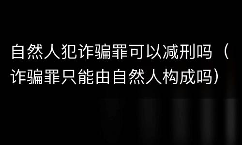 自然人犯诈骗罪可以减刑吗（诈骗罪只能由自然人构成吗）