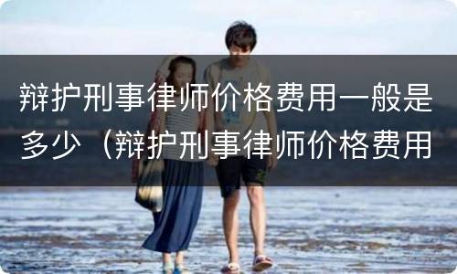 辩护刑事律师价格费用一般是多少（辩护刑事律师价格费用一般是多少呢）