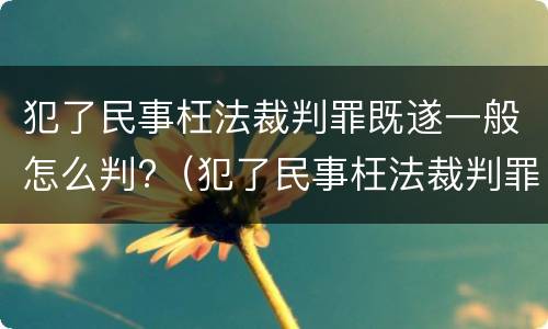 犯了民事枉法裁判罪既遂一般怎么判?（犯了民事枉法裁判罪既遂一般怎么判定）