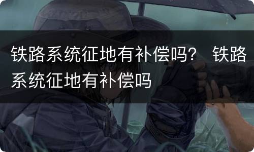 铁路系统征地有补偿吗？ 铁路系统征地有补偿吗
