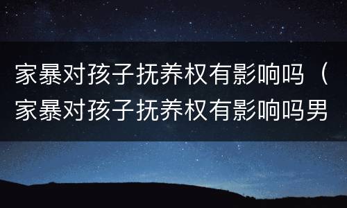 家暴对孩子抚养权有影响吗（家暴对孩子抚养权有影响吗男方）