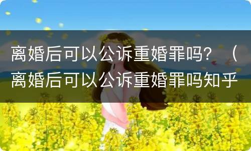 离婚后可以公诉重婚罪吗？（离婚后可以公诉重婚罪吗知乎）