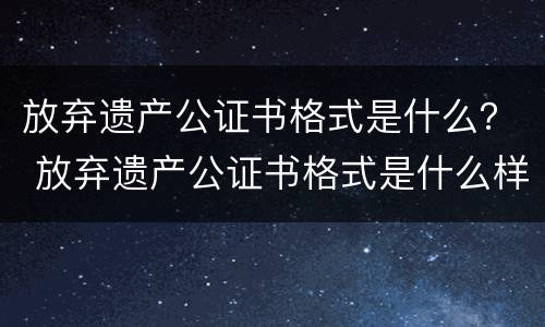 放弃遗产公证书格式是什么？ 放弃遗产公证书格式是什么样子的