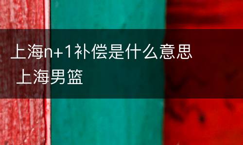 上海n+1补偿是什么意思 上海男篮