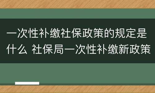 一次性补缴社保政策的规定是什么 社保局一次性补缴新政策