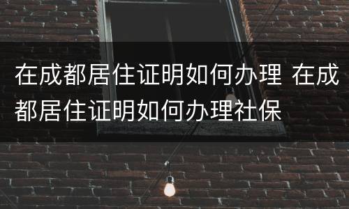 在成都居住证明如何办理 在成都居住证明如何办理社保