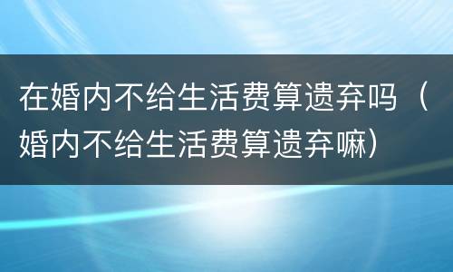 在婚内不给生活费算遗弃吗（婚内不给生活费算遗弃嘛）