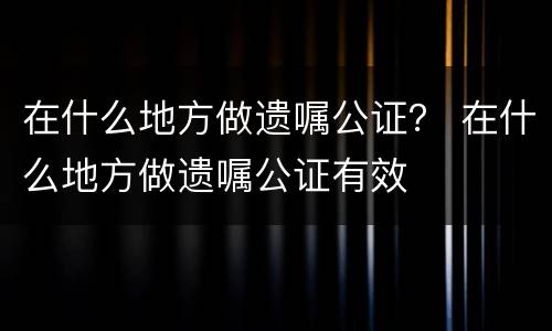 在什么地方做遗嘱公证？ 在什么地方做遗嘱公证有效