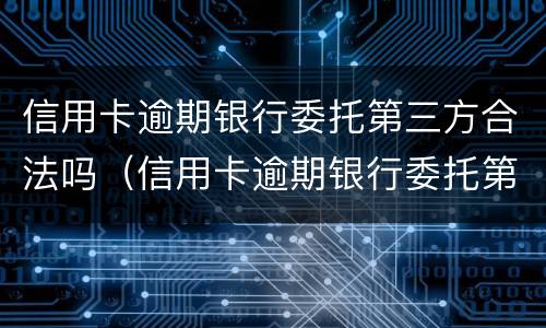 信用卡逾期银行委托第三方合法吗（信用卡逾期银行委托第三方合法吗知乎）