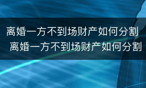 离婚一方不到场财产如何分割 离婚一方不到场财产如何分割呢