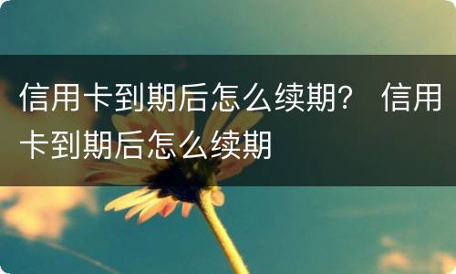 信用卡到期后怎么续期？ 信用卡到期后怎么续期