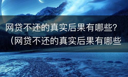网贷不还的真实后果有哪些？（网贷不还的真实后果有哪些案例）