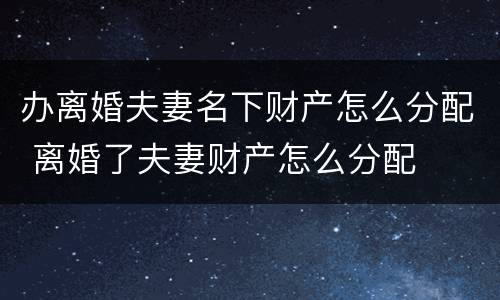 办离婚夫妻名下财产怎么分配 离婚了夫妻财产怎么分配