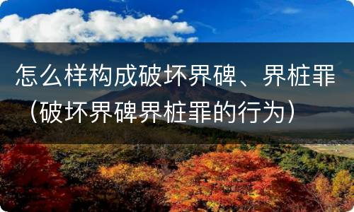 怎么样构成破坏界碑、界桩罪（破坏界碑界桩罪的行为）