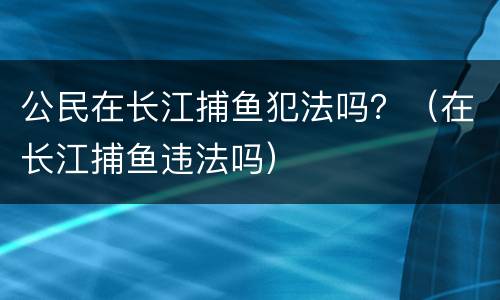 公民在长江捕鱼犯法吗？（在长江捕鱼违法吗）