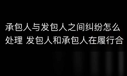 承包人与发包人之间纠纷怎么处理 发包人和承包人在履行合同中发生争议