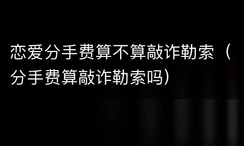 恋爱分手费算不算敲诈勒索（分手费算敲诈勒索吗）
