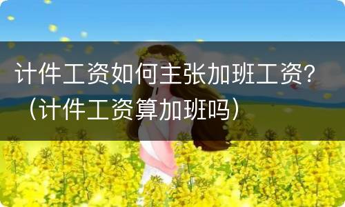 计件工资如何主张加班工资？（计件工资算加班吗）