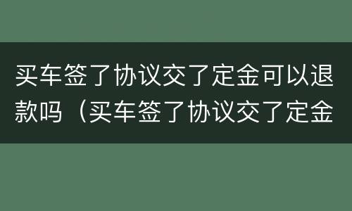 买车签了协议交了定金可以退款吗（买车签了协议交了定金可以退款吗怎么退）