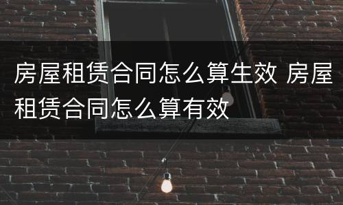 房屋租赁合同怎么算生效 房屋租赁合同怎么算有效