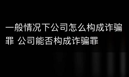 一般情况下公司怎么构成诈骗罪 公司能否构成诈骗罪
