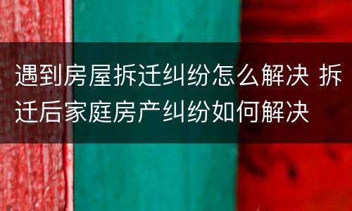 遇到房屋拆迁纠纷怎么解决 拆迁后家庭房产纠纷如何解决