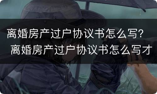 离婚房产过户协议书怎么写？ 离婚房产过户协议书怎么写才有效