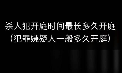 杀人犯开庭时间最长多久开庭（犯罪嫌疑人一般多久开庭）