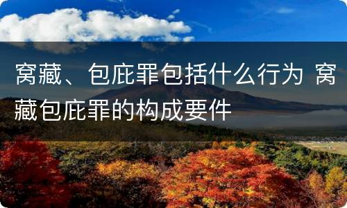 窝藏、包庇罪包括什么行为 窝藏包庇罪的构成要件