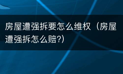 房屋遭强拆要怎么维权（房屋遭强拆怎么赔?）