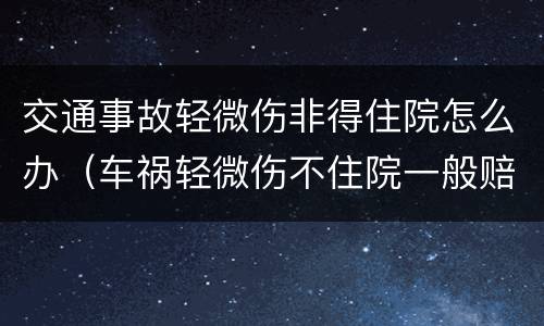 交通事故轻微伤非得住院怎么办（车祸轻微伤不住院一般赔偿多少钱）