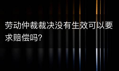 劳动仲裁裁决没有生效可以要求赔偿吗？